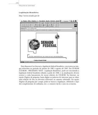 Legislação Brasileira
http://www.senado.gov.br
Está disponível na Internet a legislação federal brasileira, com textos na ínte-
gra referentes ao período de janeiro de 1987 a agosto de 1997. Em CD-ROM
(CD-ROM – PRODASEN: NJUR – Legislação Brasileira), pode ser encontrada a
legislação federal brasileira editada a partir de 1946, e as atualizações devem
ocorrer a cada lançamento de novas edições do CD-ROM. Na Internet, na
opção Página de pesquisa, basta digitar as palavras de interesse para se obter
uma relação de leis ou decretos referentes ao assunto solicitado. Na opção
Página de pesquisa por campo, pode-se buscar a legislação, definindo o tipo
(lei complementar, lei ordinária, etc.), o número da lei, o ano ou a ementa.
VIGILÂNCIA SANITÁRIA
218
 