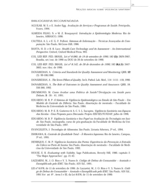 BIBLIOGRAFIA RECOMENDADA
AGUILAR, M. S. e E. Ander Egg. Avaliação de Serviços e Programas de Saúde. Petrópolis,
Vozes, 1994.
ALMEIDA FILHO, N. e M. Z. Rouquayrol. Introdução à Epidemiologia Moderna. Rio de
Janeiro, ABRASCO, 1990.
CAUTELA, A. L. e E. G. F. Polloni. Sistemas de Informação – Técnicas Avançadas de Com-
putação. São Paulo, McGraw-Hill, 1986.
BANTA, H. D. e B. R. Luce. Health Care Technology and its Assessment – An International
Perspective. Oxford, Oxford Medical Press, 993.
COL. LEIS REP. FED. BRASIL. Lei nº 8.080, de 19 de setembro de 1990, 182 (5): 2829-2907,
Brasília, set./out. de 1990 ou DOU de 20 de setembro de 1990.
COL. LEIS REP. FED. BRASIL. Lei nº 8.142, de 28 de dezembro de 1990, 182 (6,t.1): 3447-
3603, nov./dez. de 1990.
DONABEDIAN, A. Criteria and Standards for Quality Assessment and Monitoring. QRB, 12
(3): 99-108,1986.
DONABEDIAN, A . The Seven Pillars of Quality. Arch. Pathol. Lab. Med., 114 : 1115 - 118, 1990.
DONABEDIAN, A. The Role of Outcomes in Quality Assessment and Assurance. QRB, 18:
356-360, 1992.
DRUMMOND, M. Como Avaliar uma Política de Saúde? Divulgação em Saúde para
Debate, 3 : 26 - 41, 1991.
EDUARDO, M. B. P. O Sistema de Vigilância Epidemiológica no Estado de São Paulo – Um
Modelo de Controle da Difteria. São Paulo, dissertação de mestrado – Faculdade de
Medicina da Universidade de São Paulo, 1984.
EDUARDO, M. B. P; E. B. Gutierrez & A. C. S. L. Sucupira. Vigilância Sanitária nos Espaços
das Escolas - Uma Proposta para Discussão. Projeto IEB/SES/FUNDAP, julho de 1996.
EDUARDO, M. B. P. Vigilância Sanitária e Seu Papel na Avaliação da Tecnologia em Saú-
de. São Paulo, monografia, curso de pós-graduação da Faculdade de Medicina da Uni-
versidade de São Paulo, 1997.
EVANGELISTA, J. Tecnologia de Alimentos. São Paulo, Livraria Atheneu, 2ª ed., 1994.
ISHIKAWA, K. Controle de Qualidade Total – À Maneira Japonesa. Rio de Janeiro, Campus,
3ª ed., 1995.
HENRIQUE, C. M. P. Vigilância Sanitária dos Portos: Experiência da Prevenção à Entrada
da Cólera no Porto de Santos. São Paulo, dissertação de mestrado – Faculdade de Medi-
cina da Universidade de São Paulo, 1992.
HOUSE, E. R. Evaluating with Validity. Sage Publications, Beverly Hill, 1980, capítulo 2:
“The Major Approaches”, pp. 21-43.
LAZZARINI, M., J. O. Rios e V. S. Nunes Jr. Código de Defesa do Consumidor – Anotado e
Exemplificado pelo IDEC. São Paulo, ASV Ed., 1991.
LEI nº 8.078, de 11 de setembro de 1990. In: Lazzarini, M., J. O. Rios e V. S. Nunes Jr. Códi-
go de Defesa do Consumidor – Anotado e Exemplificado pelo IDEC. São Paulo, ASV Ed.,
1991.Ver art. 6º , itens I e III, da Lei 8.078, de 11 de setembro de 1990.
NOÇÕES BÁSICAS SOBRE VIGILÂNCIA SANITÁRIA
21
 