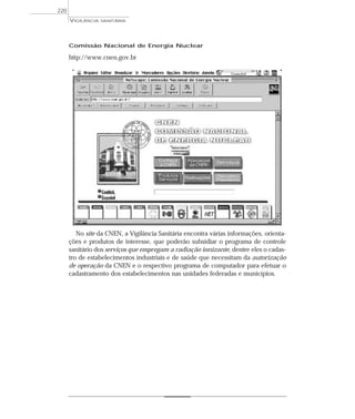 Comissão Nacional de Energia Nuclear
http://www.cnen.gov.br
No site da CNEN, a Vigilância Sanitária encontra várias informações, orienta-
ções e produtos de interesse, que poderão subsidiar o programa de controle
sanitário dos serviços que empregam a radiação ionizante, dentre eles o cadas-
tro de estabelecimentos industriais e de saúde que necessitam da autorização
de operação da CNEN e o respectivo programa de computador para efetuar o
cadastramento dos estabelecimentos nas unidades federadas e municípios.
VIGILÂNCIA SANITÁRIA
220
 