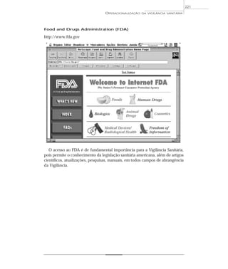 Food and Drugs Administration (FDA)
http://www.fda.gov
O acesso ao FDA é de fundamental importância para a Vigilância Sanitária,
pois permite o conhecimento da legislação sanitária americana, além de artigos
científicos, atualizações, pesquisas, manuais, em todos campos de abrangência
da Vigilância.
OPERACIONALIZAÇÃO DA VIGILÂNCIA SANITÁRIA
221
 