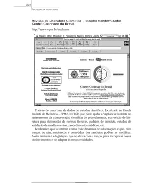 Revisão de Literatura Científica – Estudos Randomizados
Centro Cochrane do Brasil
http://www.epm.br/cochrane
Trata-se de uma base de dados de estudos científicos, localizado na Escola
Paulista de Medicina – EPM/UNIFESP, que pode ajudar a Vigilância Sanitária no
rastreamento da comprovação científica de procedimentos, na revisão de lite-
ratura para elaboração de normas técnicas, padrões de conduta, estudos de
validação de medicamentos, procedimentos médicos, etc.
Lembramos que a Internet é uma rede dinâmica de informações e que, com
tempo, os sites, endereços e conteúdos dos produtos podem se modificar.
Assim também é a legislação, que se altera com o tempo, para incorporar novos
conhecimentos e se adaptar às novas realidades.
VIGILÂNCIA SANITÁRIA
222
 