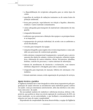 • a disponibilização de recipientes adequados para os vários tipos de
coleta;
• aparelhos de medição de radiações ionizantes ou de outras fontes de
poluição ambiental;
• luvas para proteção, especialmente em relação a líquidos, alimentos,
resíduos e outros materiais contaminantes;
• caixas adequadas para transporte do material até o laboratório de reta-
guarda;
• retaguarda laboratorial;
• uniformes que promovam a distinção das equipes e as protejam duran-
te as inspeções;
• equipamentos de proteção individual, de acordo com os ambientes a
serem fiscalizados;
• veículos para transporte da equipe;
• máquina fotográfica para registro dos eventos importantes e como sub-
sídio aos processos de contravenção gerados;
• infra-estrutura computacional (equipamento e pessoal) para o proces-
samento dos dados de cadastro, roteiros de inspeção, relatórios estatís-
ticos, elaboração de outros relatórios, ofícios, documentos, planilhas,
boletins, controle de processos, e outros sistemas de informação;
• sistema de atendimento de denúncias e reclamações, com número
telefônico disponível e divulgado para toda a comunidade;
• retaguarda para impressão de manuais, folhetos de orientação e for-
mulários;
• demais materiais comuns a toda organização de prestação de serviços.
Apoio técnico e jurídico
A Vigilância Sanitária deve estar integrada às várias áreas responsáveis pela pro-
gramação de saúde referente ao atendimento tanto individual quanto coletivo
em saúde, como já comentamos anteriormente, além das interfaces com estru-
turas extra-setor da saúde.
Há necessidade também de estabelecer referências técnicas, efetivas e dis-
poníveis, que podem se situar nos níveis regionais de coordenação do SUS, em
outro município, ou em universidades, o que facilitará o encaminhamento de
soluções em casos de maior complexidade.
Dependendo da complexidade das áreas desenvolvidas, a equipe da Vigilância
VIGILÂNCIA SANITÁRIA
224
 