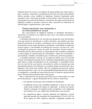 Sanitária deverá ter acesso a um sistema de apoio jurídico que esteja atento e
apto a analisar e solucionar os problemas decorrentes dos processos adminis-
trativos gerados, como conflitos de legislação, liminares impetradas pelos
autuados contra a Secretaria da Saúde ou funcionários, além de prestar asses-
soria jurídica nas ações de fiscalização, treinamento da equipe para domínio da
legislação sanitária e lavratura correta de autos, assessoria na elaboração de
normas legais e regulamentares, entre outras.
CARACTERIZAÇÃO DAS INFRAÇÕES E
OS PROCEDIMENTOS LEGAIS
São características da Vigilância Sanitária as atividades educativas e
repressivas, em relação ao seu objeto de ação, isto é, em relação aos prestado-
res ou produtores.
A atividade educativa deve ser exercida não apenas por meio das fiscaliza-
ções que podem ter inicialmente o caráter orientador, mas também por inter-
médio da promoção de reuniões e seminários com os responsáveis pelos esta-
belecimentos em que sejam discutidos os problemas e transmitidas as exigências
técnicas legais e a necessidade da melhoria dos serviços, em busca da cons-
cientização da promoção comum da saúde do município. Nessas reuniões e
seminários devem estar presentes os representantes dos conselhos municipais
e outros órgãos de representação da comunidade e defesa do consumidor, o
que facilitará o trabalho comunitário para a melhoria da saúde da população.
A atividade repressiva, inerente ao seu poder de polícia, deve ser exercida
durante as fiscalizações quando forem constatadas irregularidades que possam
gerar danos à saúde dos indivíduos ou da comunidade. A autoridade sanitá-
ria, em exercício de suas funções, não poderá se omitir ao constatar que uma
determinada situação, procedimento ou condição estejam em desacordo com a
legislação. Não tomar uma medida, além de configurar prevaricação, poderá
acarretar transtornos, como o de ser responsabilizada judicialmente por omissão
ou negligência, ou punida por penas mais severas, se situações aparentemente
pouco danosas desencadearem danos mais graves.
Para o enfrentamento da situação processual que se desencadeia em cada
ato de fiscalização, o agente fiscalizador deverá conhecer muito bem:
• Os aspectos técnicos que serão avaliados na fiscalização.
• A legislação técnica que respaldará legalmente o juízo de valor que
estará sendo emitido em relação ao observado – se dentro da norma-
lidade ou irregular. Se irregular perante a legislação, está configurada
uma infração à lei, que exigirá uma medida para a sua correção.
• As competências legais e sanções, dispostas em legislação, a serem
aplicadas quando da constatação de irregularidades. A Lei nº 6.437, de
20 de agosto de 1997, institui as infrações à legislação sanitária em
OPERACIONALIZAÇÃO DA VIGILÂNCIA SANITÁRIA
225
 