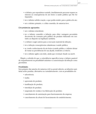 • o infrator, por espontânea vontade, imediatamente procurar reparar ou
minorar as conseqüências do ato lesivo à saúde pública que lhe for
imputado;
• ter o infrator sofrido coação, a que podia resistir, para a prática do ato;
• ser o infrator primário, e a falta cometida, de natureza leve.
Circunstâncias agravantes
• ser o infrator reincidente;
• ter o infrator cometido a infração para obter vantagem pecuniária
decorrente do consumo pelo público do produto elaborado em con-
trário ao disposto na legislação sanitária;
• o infrator coagir outrem para a execução material da infração;
• ter a infração conseqüências calamitosas à saúde pública;
• se, tendo conhecimento de ato lesivo à saúde pública, o infrator deixar
de tomar as providências de sua alçada, tendentes a evitá-lo;
• ter o infrator agido com dolo, ainda que eventual, fraude ou má-fé.
Dispõe a referida lei que a reincidência específica torna o infrator passível
de enquadramento na penalidade máxima e a caracterização da infração como
gravíssima.
Penalidades
Sem prejuízo das sanções de natureza civil ou penal cabíveis, as infrações sani-
tárias serão punidas, alternativa ou cumulativamente, com as penalidades de:
• advertência;
• multa;
• apreensão de produto;
• inutilização de produto;
• interdição de produto;
• suspensão de vendas e/ou fabricação de produto;
• cancelamento de autorização para funcionamento da empresa;
• cancelamento do alvará de licenciamento do estabelecimento.
OPERACIONALIZAÇÃO DA VIGILÂNCIA SANITÁRIA
227
 