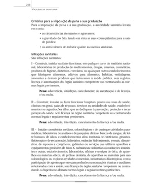 Critérios para a imposição da pena e sua graduação
Para a imposição da pena e a sua graduação, a autoridade sanitária levará
em conta:
• as circunstâncias atenuantes e agravantes;
• a gravidade do fato, tendo em vista as suas conseqüências para a saú-
de pública;
• os antecedentes do infrator quanto às normas sanitárias.
Infrações sanitárias
São infrações sanitárias:
I – Construir, instalar ou fazer funcionar, em qualquer parte do território nacio-
nal, laboratórios de produção de medicamentos, drogas, insumos, cosméticos,
produtos de higiene, dietéticos, correlatos, ou quaisquer outros estabelecimentos
que fabriquem alimentos, aditivos para alimentos, bebidas, embalagens,
saneantes e demais produtos que interessam à saúde pública, sem registro,
licença e autorizações do órgão sanitário competente ou contrariando as nor-
mas legais pertinentes.
Pena: advertência, interdição, cancelamento de autorização e de licença,
e/ou multa.
II – Construir, instalar ou fazer funcionar hospitais, postos ou casas de saúde,
clínicas em geral, casas de repouso, serviços ou unidades de saúde, estabeleci-
mentos ou organizações afins, que se dediquem à promoção, proteção e recu-
peração da saúde, sem licença do órgão sanitário competente ou contrariando
normas legais e regulamentos pertinentes.
Pena: advertência, interdição, cancelamento da licença e/ou multa.
III – Instalar consultórios médicos, odontológicos e de quaisquer atividades para-
médicas, laboratórios de análises e de pesquisas clínicas, bancos de sangue, de lei-
te humano, de olhos, e estabelecimentos afins, institutos de esteticismo, ginástica,
fisioterapia e de recuperação, balneários, estâncias hidrominerais, termais, climaté-
ricas, de repouso e congêneres, gabinetes ou serviços que utilizem aparelhos e
equipamentos geradores de raios X, substâncias radioativas ou radiações ionizan-
tes e outras, estabelecimentos, laboratórios, oficinas e serviços de ótica, de apare-
lhos ou materiais óticos, de prótese dentária, de aparelhos ou materiais para uso
odontológico, ou explorar atividades comerciais, industriais ou filantrópicas, com a
participação de agentes que exerçam profissões ou ocupações técnicas e auxiliares
relacionadas com a saúde, sem licença do órgão sanitário competente ou contra-
riando o disposto nas demais normas legais e regulamentares pertinentes.
Pena: advertência, interdição, cancelamento da licença e/ou multa.
VIGILÂNCIA SANITÁRIA
228
 