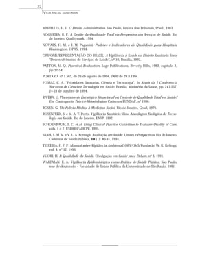 MEIRELLES, H. L. O Direito Administrativo. São Paulo, Revista dos Tribunais, 9ª ed., 1983.
NOGUEIRA, R. P. A Gestão da Qualidade Total na Perspectiva dos Serviços de Saúde. Rio
de Janeiro, Qualitymark, 1994.
NOVAES, H. M. e J. M. Paganini. Padrões e Indicadores de Qualidade para Hospitais.
Washington, OPAS, 1994.
OPS/OMS/REPRESENTAÇÃO DO BRASIL. A Vigilância à Saúde no Distrito Sanitário. Série
“Desenvolvimento de Serviços de Saúde”, nº 10, Brasília, 1993.
PATTON, M. Q. Practical Evaluation. Sage Publications, Beverly Hills, 1982, capítulo 2,
pp.32-54.
PORTARIA nº 1.565, de 26 de agosto de 1994, DOU de 29.8.1994.
POSSAS, C. A. “Prioridades Sanitárias, Ciência e Tecnologia”. In Anais da I Conferência
Nacional de Ciência e Tecnologia em Saúde. Brasília, Ministério da Saúde, pp. 243-257,
24-28 de outubro de 1994.
RIVERA, U. Planejamento Estratégico Situacional ou Controle de Qualidade Total em Saúde?
Um Contraponto Teórico-Metodológico. Cadernos FUNDAP, nº 1996.
ROSEN, G. Da Polícia Médica à Medicina Social. Rio de Janeiro, Graal, 1979.
ROSENFELD, S. e M. A. T. Porto. Vigilância Sanitária: Uma Abordagem Ecológica da Tecno-
logia em Saúde. Rio de Janeiro, ENSP, 1992.
SCHOENBAUM, S. C. et al. Using Clinical Practice Guidelines to Evaluate Quality of Care,
vols. 1 e 2. USDHH/AHCPR, 1995.
SILVA, L. M. V. e V. L. A. Formigli. Avaliação em Saúde: Limites e Perspectivas. Rio de Janeiro,
Cadernos de Saúde Pública, 10 (1): 80-91, 1994.
TEIXEIRA, P. F. P. Manual sobre Vigilância Ambiental. OPS/OMS/Fundação W. K. Kellogg,
vol. 4, nº 12, 1996.
VUORI, H. A Qualidade da Saúde. Divulgação em Saúde para Debate, nº 3, 1991.
WALDMAN, E. A. Vigilância Epidemiológica como Prática de Saúde Pública. São Paulo,
tese de doutorado – Faculdade de Saúde Pública da Universidade de São Paulo, 1991.
VIGILÂNCIA SANITÁRIA
22
 