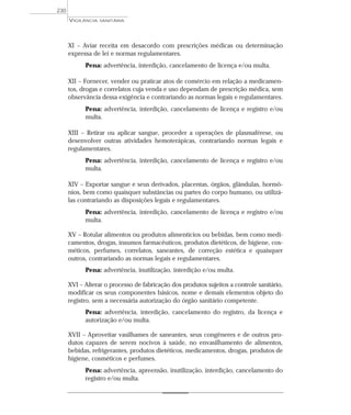 XI – Aviar receita em desacordo com prescrições médicas ou determinação
expressa de lei e normas regulamentares.
Pena: advertência, interdição, cancelamento de licença e/ou multa.
XII – Fornecer, vender ou praticar atos de comércio em relação a medicamen-
tos, drogas e correlatos cuja venda e uso dependam de prescrição médica, sem
observância dessa exigência e contrariando as normas legais e regulamentares.
Pena: advertência, interdição, cancelamento de licença e registro e/ou
multa.
XIII – Retirar ou aplicar sangue, proceder a operações de plasmaférese, ou
desenvolver outras atividades hemoterápicas, contrariando normas legais e
regulamentares.
Pena: advertência, interdição, cancelamento de licença e registro e/ou
multa.
XIV – Exportar sangue e seus derivados, placentas, órgãos, glândulas, hormô-
nios, bem como quaisquer substâncias ou partes do corpo humano, ou utilizá-
las contrariando as disposições legais e regulamentares.
Pena: advertência, interdição, cancelamento de licença e registro e/ou
multa.
XV – Rotular alimentos ou produtos alimentícios ou bebidas, bem como medi-
camentos, drogas, insumos farmacêuticos, produtos dietéticos, de higiene, cos-
méticos, perfumes, correlatos, saneantes, de correção estética e quaisquer
outros, contrariando as normas legais e regulamentares.
Pena: advertência, inutilização, interdição e/ou multa.
XVI – Alterar o processo de fabricação dos produtos sujeitos a controle sanitário,
modificar os seus componentes básicos, nome e demais elementos objeto do
registro, sem a necessária autorização do órgão sanitário competente.
Pena: advertência, interdição, cancelamento do registro, da licença e
autorização e/ou multa.
XVII – Aproveitar vasilhames de saneantes, seus congêneres e de outros pro-
dutos capazes de serem nocivos à saúde, no envasilhamento de alimentos,
bebidas, refrigerantes, produtos dietéticos, medicamentos, drogas, produtos de
higiene, cosméticos e perfumes.
Pena: advertência, apreensão, inutilização, interdição, cancelamento do
registro e/ou multa.
VIGILÂNCIA SANITÁRIA
230
 