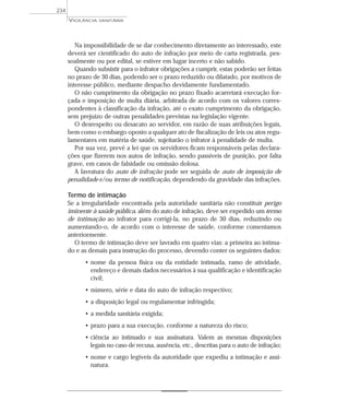 Na impossibilidade de se dar conhecimento diretamente ao interessado, este
deverá ser cientificado do auto de infração por meio de carta registrada, pes-
soalmente ou por edital, se estiver em lugar incerto e não sabido.
Quando subsistir para o infrator obrigações a cumprir, estas poderão ser feitas
no prazo de 30 dias, podendo ser o prazo reduzido ou dilatado, por motivos de
interesse público, mediante despacho devidamente fundamentado.
O não cumprimento da obrigação no prazo fixado acarretará execução for-
çada e imposição de multa diária, arbitrada de acordo com os valores corres-
pondentes à classificação da infração, até o exato cumprimento da obrigação,
sem prejuízo de outras penalidades previstas na legislação vigente.
O desrespeito ou desacato ao servidor, em razão de suas atribuições legais,
bem como o embargo oposto a qualquer ato de fiscalização de leis ou atos regu-
lamentares em matéria de saúde, sujeitarão o infrator à penalidade de multa.
Por sua vez, prevê a lei que os servidores ficam responsáveis pelas declara-
ções que fizerem nos autos de infração, sendo passíveis de punição, por falta
grave, em casos de falsidade ou omissão dolosa.
A lavratura do auto de infração pode ser seguida de auto de imposição de
penalidade e/ou termo de notificação, dependendo da gravidade das infrações.
Termo de intimação
Se a irregularidade encontrada pela autoridade sanitária não constituir perigo
iminente à saúde pública, além do auto de infração, deve ser expedido um termo
de intimação ao infrator para corrigi-la, no prazo de 30 dias, reduzindo ou
aumentando-o, de acordo com o interesse de saúde, conforme comentamos
anteriormente.
O termo de intimação deve ser lavrado em quatro vias: a primeira ao intima-
do e as demais para instrução do processo, devendo conter os seguintes dados:
• nome da pessoa física ou da entidade intimada, ramo de atividade,
endereço e demais dados necessários à sua qualificação e identificação
civil;
• número, série e data do auto de infração respectivo;
• a disposição legal ou regulamentar infringida;
• a medida sanitária exigida;
• prazo para a sua execução, conforme a natureza do risco;
• ciência ao intimado e sua assinatura. Valem as mesmas disposições
legais no caso de recusa, ausência, etc., descritas para o auto de infração;
• nome e cargo legíveis da autoridade que expediu a intimação e assi-
natura.
VIGILÂNCIA SANITÁRIA
234
 