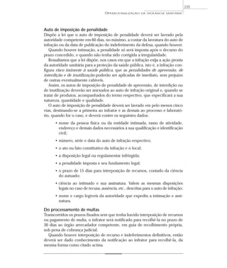 Auto de imposição de penalidade
Dispõe a lei que o auto de imposição de penalidade deverá ser lavrado pela
autoridade competente em 60 dias, no máximo, a contar da lavratura do auto de
infração ou da data de publicação do indeferimento da defesa, quando houver.
Quando houver intimação, a penalidade só será imposta após o decurso do
prazo concedido, e quando não tenha sido corrigida a irregularidade.
Ressaltamos que a lei dispõe, nos casos em que a infração exija a ação pronta
da autoridade sanitária para a proteção da saúde pública, isto é, a infração con-
figura risco iminente à saúde pública, que as penalidades de apreensão, de
interdição e de inutilização poderão ser aplicadas de imediato, sem prejuízo
de outras eventualmente cabíveis.
Assim, os autos de imposição de penalidade de apreensão, de interdição ou
de inutilização deverão ser anexados ao auto de infração original e, quando se
tratar de produtos, acompanhados do termo respectivo, que especificará a sua
natureza, quantidade e qualidade.
O auto de imposição de penalidade deverá ser lavrado em pelo menos cinco
vias, destinando-se a primeira ao infrator e as demais ao processo e laborató-
rio, quando for o caso, e deverá conter os seguintes dados:
• nome da pessoa física ou da entidade intimada, ramo de atividade,
endereço e demais dados necessários à sua qualificação e identificação
civil;
• número, série e data do auto de infração respectivo;
• o ato ou fato constitutivo da infração e o local;
• a disposição legal ou regulamentar infringida;
• a penalidade imposta e seu fundamento legal;
• o prazo de 15 dias para interposição de recursos, contado da ciência
do autuado;
• ciência ao intimado e sua assinatura. Valem as mesmas disposições
legais no caso de recusa, ausência, etc., descritas para o auto de infração;
• nome e cargo legíveis da autoridade que expediu a intimação e assi-
natura.
Do processamento de multas
Transcorridos os prazos fixados sem que tenha havido interposição de recursos
ou pagamento de multa, o infrator será notificado para recolhê-la no prazo de
30 dias ao órgão arrecadador competente, em guia de recolhimento própria,
sob pena de cobrança judicial.
Quando houver interposição de recurso e indeferimentos definitivos, então
deverá ser dado conhecimento da notificação ao infrator para recolhê-la, da
mesma forma como citado acima.
OPERACIONALIZAÇÃO DA VIGILÂNCIA SANITÁRIA
235
 