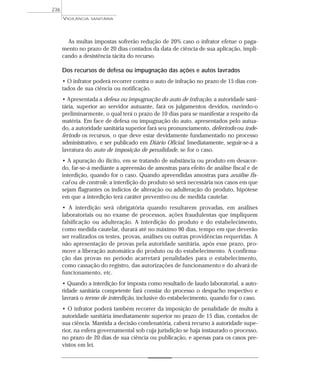 As multas impostas sofrerão redução de 20% caso o infrator efetue o paga-
mento no prazo de 20 dias contados da data de ciência de sua aplicação, impli-
cando a desistência tácita do recurso.
Dos recursos de defesa ou impugnação das ações e autos lavrados
• O infrator poderá recorrer contra o auto de infração no prazo de 15 dias con-
tados de sua ciência ou notificação.
• Apresentada a defesa ou impugnação do auto de infração, a autoridade sani-
tária, superior ao servidor autuante, fará os julgamentos devidos, ouvindo-o
preliminarmente, o qual terá o prazo de 10 dias para se manifestar a respeito da
matéria. Em face de defesa ou impugnação do auto, apresentados pelo autua-
do, a autoridade sanitária superior fará seu pronunciamento, deferindo ou inde-
ferindo os recursos, o que deve estar devidamente fundamentado no processo
administrativo, e ser publicado em Diário Oficial. Imediatamente, seguir-se-á a
lavratura do auto de imposição de penalidade, se for o caso.
• A apuração do ilícito, em se tratando de substância ou produto em desacor-
do, far-se-á mediante a apreensão de amostras para efeito de análise fiscal e de
interdição, quando for o caso. Quando apreendidas amostras para análise fis-
cal ou de controle, a interdição do produto só será necessária nos casos em que
sejam flagrantes os indícios de alteração ou adulteração do produto, hipótese
em que a interdição terá caráter preventivo ou de medida cautelar.
• A interdição será obrigatória quando resultarem provadas, em análises
laboratoriais ou no exame de processos, ações fraudulentas que impliquem
falsificação ou adulteração. A interdição do produto e do estabelecimento,
como medida cautelar, durará até no máximo 90 dias, tempo em que deverão
ser realizados os testes, provas, análises ou outras providências requeridas. A
não apresentação de provas pela autoridade sanitária, após esse prazo, pro-
move a liberação automática do produto ou do estabelecimento. A confirma-
ção das provas no período acarretará penalidades para o estabelecimento,
como cassação do registro, das autorizações de funcionamento e do alvará de
funcionamento, etc.
• Quando a interdição for imposta como resultado de laudo laboratorial, a auto-
ridade sanitária competente fará constar do processo o despacho respectivo e
lavrará o termo de interdição, inclusive do estabelecimento, quando for o caso.
• O infrator poderá também recorrer da imposição de penalidade de multa à
autoridade sanitária imediatamente superior no prazo de 15 dias, contados de
sua ciência. Mantida a decisão condenatória, caberá recurso à autoridade supe-
rior, na esfera governamental sob cuja jurisdição se haja instaurado o processo,
no prazo de 20 dias de sua ciência ou publicação, e apenas para os casos pre-
vistos em lei.
VIGILÂNCIA SANITÁRIA
236
 
