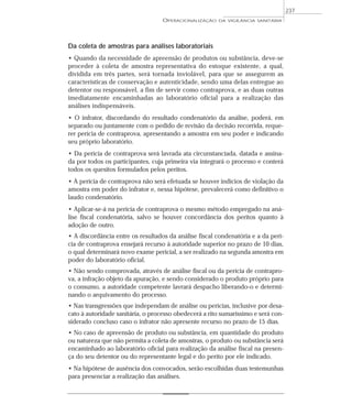 Da coleta de amostras para análises laboratoriais
• Quando da necessidade de apreensão de produtos ou substância, deve-se
proceder à coleta de amostra representativa do estoque existente, a qual,
dividida em três partes, será tornada inviolável, para que se assegurem as
características de conservação e autenticidade, sendo uma delas entregue ao
detentor ou responsável, a fim de servir como contraprova, e as duas outras
imediatamente encaminhadas ao laboratório oficial para a realização das
análises indispensáveis.
• O infrator, discordando do resultado condenatório da análise, poderá, em
separado ou juntamente com o pedido de revisão da decisão recorrida, reque-
rer perícia de contraprova, apresentando a amostra em seu poder e indicando
seu próprio laboratório.
• Da perícia de contraprova será lavrada ata circunstanciada, datada e assina-
da por todos os participantes, cuja primeira via integrará o processo e conterá
todos os quesitos formulados pelos peritos.
• A perícia de contraprova não será efetuada se houver indícios de violação da
amostra em poder do infrator e, nessa hipótese, prevalecerá como definitivo o
laudo condenatório.
• Aplicar-se-á na perícia de contraprova o mesmo método empregado na aná-
lise fiscal condenatória, salvo se houver concordância dos peritos quanto à
adoção de outro.
• A discordância entre os resultados da análise fiscal condenatória e a da perí-
cia de contraprova ensejará recurso à autoridade superior no prazo de 10 dias,
o qual determinará novo exame pericial, a ser realizado na segunda amostra em
poder do laboratório oficial.
• Não sendo comprovada, através de análise fiscal ou da perícia de contrapro-
va, a infração objeto da apuração, e sendo considerado o produto próprio para
o consumo, a autoridade competente lavrará despacho liberando-o e determi-
nando o arquivamento do processo.
• Nas transgressões que independam de análise ou perícias, inclusive por desa-
cato à autoridade sanitária, o processo obedecerá a rito sumaríssimo e será con-
siderado concluso caso o infrator não apresente recurso no prazo de 15 dias.
• No caso de apreensão de produto ou substância, em quantidade do produto
ou natureza que não permita a coleta de amostras, o produto ou substância será
encaminhado ao laboratório oficial para realização da análise fiscal na presen-
ça do seu detentor ou do representante legal e do perito por ele indicado.
• Na hipótese de ausência dos convocados, serão escolhidas duas testemunhas
para presenciar a realização das análises.
OPERACIONALIZAÇÃO DA VIGILÂNCIA SANITÁRIA
237
 