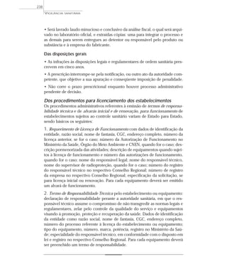 • Será lavrado laudo minucioso e conclusivo da análise fiscal, o qual será arqui-
vado no laboratório oficial, e extraídas cópias: uma para integrar o processo e
as demais para serem entregues ao detentor ou responsável pelo produto ou
substância e à empresa do fabricante.
Das disposições gerais
• As infrações às disposições legais e regulamentares de ordem sanitária pres-
crevem em cinco anos.
• A prescrição interrompe-se pela notificação, ou outro ato da autoridade com-
petente, que objetive a sua apuração e conseqüente imposição de penalidade.
• Não corre o prazo prescricional enquanto houver processo administrativo
pendente de decisão.
Dos procedimentos para licenciamento dos estabelecimentos
Os procedimentos administrativos referentes à emissão de termos de responsa-
bilidade técnica e de alvarás inicial e de renovação, para funcionamento de
estabelecimentos sujeitos ao controle sanitário variam de Estado para Estado,
sendo básicos os seguintes:
1. Requerimento de Licença de Funcionamento com dados de identificação da
entidade, razão social, nome de fantasia, CGC, endereço completo, número da
licença anterior, se for o caso; número da Autorização de Funcionamento no
Ministério da Saúde, Órgão do Meio Ambiente e CNEN, quando for o caso; des-
crição pormenorizada das atividades; descrição de equipamentos quando sujei-
tos à licença de funcionamento e número das autorizações de funcionamento,
quando for o caso; nome do responsável legal; nome do responsável técnico,
nome do supervisor de radioproteção, quando for o caso; número do registro
do responsável técnico no respectivo Conselho Regional; número de registro
da empresa no respectivo Conselho Regional; especificação da solicitação, se
para licença inicial ou renovação. Para cada equipamento deverá ser emitido
um alvará de funcionamento.
2. Termo de Responsabilidade Técnica pelo estabelecimento ou equipamento:
declaração de responsabilidade perante a autoridade sanitária, em que o res-
ponsável técnico assume o compromisso de não transgredir as normas legais e
regulamentares, zelar pelo controle da qualidade do serviço e equipamentos
visando à promoção, proteção e recuperação da saúde. Dados de identificação
da entidade como razão social, nome de fantasia, CGC, endereço completo,
número do processo referente à licença do estabelecimento ou equipamento;
tipo do equipamento, número, marca, potência, registro no Ministério da Saú-
de; especialidade do responsável técnico, em conformidade com o disposto em
lei e registro no respectivo Conselho Regional. Para cada equipamento deverá
ser preenchido um termo de responsabilidade.
VIGILÂNCIA SANITÁRIA
238
 