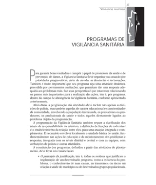 ara garantir bons resultados e cumprir o papel de promotora da saúde e de
prevenção de danos, a Vigilância Sanitária deve organizar sua atuação por
prioridades programáticas, além de atender as denúncias e reclamações.
Também é muito importante que seu programa seja uma atividade dinâmica,
precedida por permanentes avaliações, que permitam dar uma resposta ade-
quada aos problemas reais. Sob essa perspectiva é que estaremos relacionando
os passos mais importantes para a realização das ações, isto é, por programa,
dentro do campo de abrangência da Vigilância Sanitária, conforme apresentado
anteriormente.
Além disso, a programação das atividades deve incluir não apenas as fun-
ções de polícia, mas também aquelas de caráter educacional e conscientizador
da comunidade, envolvendo a população interessada, os prestadores ou pro-
dutores, os profissionais da saúde e todos aqueles diretamente ligados ao
problema objeto da programação.
A programação da Vigilância Sanitária também requer a clarificação dos
níveis de responsabilidade da estrutura, a definição de funções de cada nível
e o estabelecimento da relação entre eles, para uma atuação integrada e com-
plementar. É necessário envolver localmente a unidade básica de saúde, fun-
damentalmente nas ações de educação e de monitoramento dos problemas e
respostas, integrada com os níveis distrital e central e com as equipes, com
atribuições de polícia e outras atividades.
A constituição dos programas, definidos a partir das atividades de planeja-
mento, deve levar em consideração:
• O princípio da justificação, isto é, todos os motivos que justificam a
implantação de um determinado programa, como a existência do pro-
blema, o conhecimento de suas causas, os transtornos ou riscos em
relação à saúde do município ou de determinados grupos populacionais,
VIGILÂNCIA SANITÁRIA
23
PROGRAMAS DE
VIGILÂNCIA SANITÁRIA
P
 
