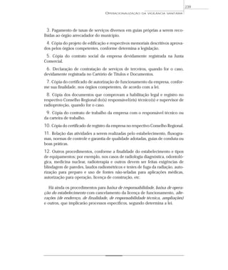 3. Pagamento de taxas de serviços diversos em guias próprias a serem reco-
lhidas ao órgão arrecadador do município.
4. Cópia do projeto de edificação e respectivos memoriais descritivos aprova-
dos pelos órgãos competentes, conforme determina a legislação.
5. Cópia do contrato social da empresa devidamente registrada na Junta
Comercial.
6. Declaração de contratação de serviços de terceiros, quando for o caso,
devidamente registrada no Cartório de Títulos e Documentos.
7. Cópia do certificado de autorização de funcionamento da empresa, confor-
me sua finalidade, nos órgãos competentes, de acordo com a lei.
8. Cópia dos documentos que comprovam a habilitação legal e registro no
respectivo Conselho Regional do(s) responsável(eis) técnico(s) e supervisor de
radioproteção, quando for o caso.
9. Cópia do contrato de trabalho da empresa com o responsável técnico ou
da carteira de trabalho.
10. Cópia do certificado de registro da empresa no respectivo Conselho Regional.
11. Relação das atividades a serem realizadas pelo estabelecimento, fluxogra-
mas, normas de controle e garantia de qualidade adotadas, guias de conduta ou
boas práticas.
12. Outros procedimentos, conforme a finalidade do estabelecimento e tipos
de equipamentos; por exemplo, nos casos de radiologia diagnóstica, odontoló-
gica, medicina nuclear, radioterapia e outros devem ser feitas exigências de
blindagem de paredes, laudos radiométricos e testes de fuga da radiação, auto-
rização para preparo e uso de fontes não-seladas para aplicações médicas,
autorização para operação, licença de construção, etc.
Há ainda os procedimentos para baixa de responsabilidade, baixa de opera-
ção do estabelecimento com cancelamento da licença de funcionamento, alte-
rações (de endereço, de finalidade, de responsabilidade técnica, ampliações)
e outros, que implicarão processos específicos, segundo determina a lei.
OPERACIONALIZAÇÃO DA VIGILÂNCIA SANITÁRIA
239
 