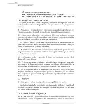 O RESPALDO AO CORPO DE LEIS
DA VIGILÂNCIA SANITÁRIA DADO PELO CÓDIGO
DO CONSUMIDOR – COMENTANDO ALGUMAS DISPOSIÇÕES
Dos direitos básicos do consumidor
I – A proteção da vida, saúde e segurança contra os riscos provocados por
práticas no fornecimento de produtos e serviços considerados perigosos ou
nocivos.
II – A educação e divulgação sobre o consumo adequado dos produtos e ser-
viços, asseguradas a liberdade de escolha e a igualdade nas contratações.
III – A informação adequada e clara sobre os diferentes produtos e serviços,
com especificação correta de quantidade, características, composição, qualida-
de e preço, bem como sobre os riscos que apresentem.
IV – A proteção contra a publicidade enganosa e abusiva, métodos comerciais
coercitivos e desleais, bem como contra práticas e cláusulas abusivas ou impos-
tas no fornecimento de produtos e serviços.
V – A modificação das cláusulas contratuais que estabeleçam prestações des-
proporcionais ou sua revisão em razão de fatos supervenientes que as tornem
excessivamente onerosas.
VI – A efetiva prevenção e reparação de danos patrimoniais e morais, indivi-
duais, coletivos e difusos.
VII – O acesso aos órgãos judiciários e administrativos, com vistas à prevenção
ou reparação de danos patrimoniais e morais, individuais, coletivos ou difusos,
assegurada a proteção jurídica, administrativa e técnica aos necessitados.
VIII – A facilitação da defesa de seus direitos, inclusive com a inversão do ônus
da prova, a seu favor, no processo civil, quando, a critério do juiz, for verossí-
mil a alegação ou quando for ele hipossuficiente, segundo as regras ordinárias
de experiência.
IX – (VETADO)
X – A adequada e eficaz prestação dos serviços públicos em geral.
Os direitos estipulados pelo Código do Consumidor podem ser exigidos de
imediato, independentemente de qualquer regulamentação ou especificação
por outros dispositivos legais.
Da proteção à saúde e segurança
Art. 8º – Os produtos e serviços colocados no mercado de consumo não acar-
retarão riscos à saúde ou segurança dos consumidores, exceto os considerados
VIGILÂNCIA SANITÁRIA
240
 