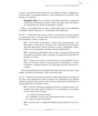 normais e previsíveis em decorrência de sua natureza e fruição, obrigando-se
os fornecedores, em qualquer hipótese, a dar as informações necessárias e ade-
quadas a seu respeito.
Parágrafo único: Em se tratando de produto industrial, ao fabricante
cabe prestar as informações a que se refere este artigo, através de impres-
sos apropriados que devam acompanhar o produto.
Assim, o consumidor deve ter todas as informações sobre a periculosidade,
nocividade, efeitos colaterais, etc., de produtos e procedimentos.
Art. 10º – O fornecedor não poderá colocar no mercado de consumo produto
ou serviço que sabe ou deveria saber apresentar alto grau de nocividade ou
periculosidade à saúde ou segurança.
§ 1º – O fornecedor de produtos e serviços que, posteriormente à sua
introdução no mercado de consumo, tiver conhecimento da periculosi-
dade que apresentem, deverá comunicar o fato às autoridades compe-
tentes e aos consumidores, mediante anúncios publicitários.
§ 2º – Os anúncios publicitários a que se refere o parágrafo anterior serão
veiculados na imprensa, rádio e televisão, às expensas do fornecedor do
produto ou serviço.
§ 3º – Sempre que tiverem conhecimento de periculosidade de pro-
dutos ou serviços à saúde ou segurança dos consumidores, a União,
os Estados, o Distrito Federal e os municípios deverão informá-los a
respeito.
Sobre a periculosidade ou nocividade do produto ou serviço, presume-se que
sempre o produtor ou prestador saiba ou deveria saber.
Art. 14 – O fornecedor de serviços responde, independentemente da existência
de culpa, pela reparação dos danos causados aos consumidores por defeitos
relativos à prestação dos serviços, bem como por informações insuficientes ou
inadequadas sobre sua fruição e riscos.
§ 1º – O serviço é defeituoso quando não fornece a segurança que o con-
sumidor dele pode esperar, levando-se em consideração as circunstân-
cias relevantes, entre as quais:
I. o modo de seu fornecimento;
II. o resultado e os riscos que razoavelmente dele se esperam;
III. a época em que foi fornecido.
§ 2º – O serviço não é considerado defeituoso pela adoção de novas téc-
nicas.
OPERACIONALIZAÇÃO DA VIGILÂNCIA SANITÁRIA
241
 