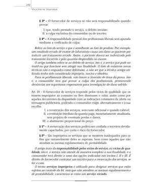 § 3º – O fornecedor de serviços só não será responsabilizado quando
provar:
I. que, tendo prestado o serviço, o defeito inexiste;
II. a culpa exclusiva do consumidor ou de terceiro.
§ 4º – A responsabilidade pessoal dos profissionais liberais será apurada
mediante a verificação de culpa.
Refere ao fato do serviço o que é semelhante ao fato do produto. Por exemplo,
um resultado errado de exame de laboratório causa um dano ao paciente por
induzir um tratamento errado. Assim, o paciente deverá ser indenizado pelo
tratamento incorreto e pela quantia despendida no exame.
O artigo também refere-se ao defeito de serviço, isto é, o serviço que pode ser
inútil ou que funcione sem atingir sua finalidade. O fato de existirem novas
técnicas não o enquadra como defeituoso, a não ser que a técnica antiga uti-
lizada tenha sido considerada imprópria, nociva e obsoleta.
Para os profissionais liberais, não houve a inversão do ônus da prova, isto
é, o consumidor terá que provar a culpa dos profissionais, promovendo
denúncias aos organismos responsáveis para investigação do dano sofrido.
Art. 20 – O fornecedor de serviços responde pelos vícios de qualidade que os
tornem impróprios ao consumo ou lhes diminuam o valor, assim como por
aqueles decorrentes da disparidade com as indicações constantes da oferta ou
mensagem publicitária, podendo o consumidor exigir, alternativamente e à sua
escolha:
I. a reexecução dos serviços, sem custo adicional e quando cabível;
II. a restituição imediata da quantia paga, monetariamente atualizada,
sem prejuízo de eventuais perdas e danos;
III. o abatimento proporcional do preço.
§ 1º – A reexecução dos serviços poderá ser confiada a terceiros devida-
mente capacitados, por conta e risco do fornecedor.
§ 2º – São impróprios os serviços que se mostrem inadequados para os
fins que razoavelmente deles se esperam, bem como aqueles que não
atendam às normas regulamentares de prestabilidade.
O artigo trata da responsabilidade pelos vícios do serviço, ou vícios de qua-
lidade, isto é, o serviço não atende de maneira completa a sua finalidade, e o
consumidor terá direito a uma das opções indicadas nos incisos I, II e III. É
direito do fornecedor contratar um terceiro para a reexecução dos serviços, se
for o caso.
O termo serviços impróprios é utilizado para designar serviços que estão
sujeitos ao controle da lei, mas que não atendem as normas regulamentares e
de prestabilidade; caracteriza-se como um serviço viciado.
VIGILÂNCIA SANITÁRIA
242
 