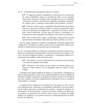 Art. 37 – É proibida toda propaganda enganosa e abusiva.
§ 1º – É enganosa qualquer modalidade de informação ou comunicação
de caráter publicitário, inteira ou parcialmente falsa, ou por qualquer
outro modo, mesmo por omissão, capaz de induzir em erro o consumidor
a respeito da natureza, características, qualidade, quantidade, proprieda-
des, origem, preço e quaisquer outros dados sobre produtos e serviços.
§ 2º – É abusiva, dentre outras, a publicidade discriminatória de qualquer
natureza, a que incite à violência, explore o medo ou a superstição, apro-
veite-se da deficiência de julgamento e experiência da criança, desres-
peite valores ambientais, ou seja capaz de induzir o consumidor a se
comportar de forma prejudicial ou perigosa à sua saúde ou segurança.
§ 3º – Para os efeitos deste Código, a publicidade é enganosa por omissão
quando deixar de informar sobre dado essencial do produto ou serviço.
Por esse artigo, é possível o combate à propaganda de drogas supostamente
“milagreiras” veiculadas na mídia e muitas vezes receitadas por médicos, per-
mitindo a indenização do consumidor que foi enganado.
Art. 44 – Os órgãos públicos de defesa do consumidor manterão cadastros atua-
lizados de reclamações fundamentadas contra fornecedores de produtos e ser-
viços, devendo divulgá-los pública e anualmente. A divulgação indicará se a
reclamação foi atendida ou não pelo fornecedor.
§ 1º – É facultado o acesso às informações lá constantes para orientação
e consulta por qualquer interessado.
§ 2º – Aplicam-se a este artigo, no que couber, as mesmas regras enun-
ciadas no artigo anterior e as do parágrafo único do artigo 22 deste
Código.
É obrigação dos órgãos públicos de defesa do consumidor a divulgação de
lista de maus prestadores. Assim como constitucionalmente é dever da Vigilância
Sanitária divulgar à população os perigos de situações, serviços e fornecedores
que não cumprem as normas regulamentares colocando em risco a saúde de
consumidores e usuários.
O capítulo VII do Código do Consumidor trata, nos artigos 55 a 60, das san-
ções administrativas, reforçando as penalidades atribuídas em lei para aplica-
ção de multas, apreensão e inutilização de produtos, cassação de registro e de
autorizações de funcionamento, cassação de alvarás, proibição da fabricação
de produtos ou prestação dos serviços, dentre outras, de alçadas dos órgão
públicos de vigilância e que podem transcorrer independentemente da mani-
festação do Judiciário.
OPERACIONALIZAÇÃO DA VIGILÂNCIA SANITÁRIA
243
 