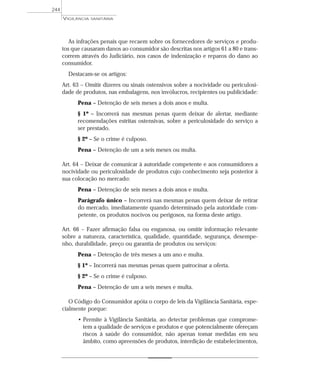 As infrações penais que recaem sobre os fornecedores de serviços e produ-
tos que causaram danos ao consumidor são descritas nos artigos 61 a 80 e trans-
correm através do Judiciário, nos casos de indenização e reparos do dano ao
consumidor.
Destacam-se os artigos:
Art. 63 – Omitir dizeres ou sinais ostensivos sobre a nocividade ou periculosi-
dade de produtos, nas embalagens, nos invólucros, recipientes ou publicidade:
Pena – Detenção de seis meses a dois anos e multa.
§ 1º – Incorrerá nas mesmas penas quem deixar de alertar, mediante
recomendações estritas ostensivas, sobre a periculosidade do serviço a
ser prestado.
§ 2º – Se o crime é culposo.
Pena – Detenção de um a seis meses ou multa.
Art. 64 – Deixar de comunicar à autoridade competente e aos consumidores a
nocividade ou periculosidade de produtos cujo conhecimento seja posterior à
sua colocação no mercado:
Pena – Detenção de seis meses a dois anos e multa.
Parágrafo único – Incorrerá nas mesmas penas quem deixar de retirar
do mercado, imediatamente quando determinado pela autoridade com-
petente, os produtos nocivos ou perigosos, na forma deste artigo.
Art. 66 – Fazer afirmação falsa ou enganosa, ou omitir informação relevante
sobre a natureza, característica, qualidade, quantidade, segurança, desempe-
nho, durabilidade, preço ou garantia de produtos ou serviços:
Pena – Detenção de três meses a um ano e multa.
§ 1º – Incorrerá nas mesmas penas quem patrocinar a oferta.
§ 2º – Se o crime é culposo.
Pena – Detenção de um a seis meses e multa.
O Código do Consumidor apóia o corpo de leis da Vigilância Sanitária, espe-
cialmente porque:
• Permite à Vigilância Sanitária, ao detectar problemas que comprome-
tem a qualidade de serviços e produtos e que potencialmente ofereçam
riscos à saúde do consumidor, não apenas tomar medidas em seu
âmbito, como apreensões de produtos, interdição de estabelecimentos,
VIGILÂNCIA SANITÁRIA
244
 