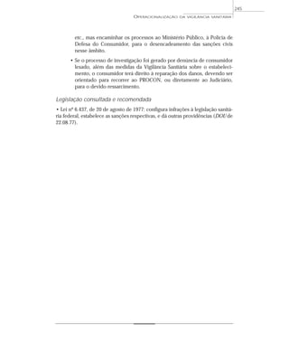 etc., mas encaminhar os processos ao Ministério Público, à Polícia de
Defesa do Consumidor, para o desencadeamento das sanções civis
nesse âmbito.
• Se o processo de investigação foi gerado por denúncia de consumidor
lesado, além das medidas da Vigilância Sanitária sobre o estabeleci-
mento, o consumidor terá direito à reparação dos danos, devendo ser
orientado para recorrer ao PROCON, ou diretamente ao Judiciário,
para o devido ressarcimento.
Legislação consultada e recomendada
• Lei nº 6.437, de 20 de agosto de 1977: configura infrações à legislação sanitá-
ria federal, estabelece as sanções respectivas, e dá outras providências (DOU de
22.08.77).
OPERACIONALIZAÇÃO DA VIGILÂNCIA SANITÁRIA
245
 