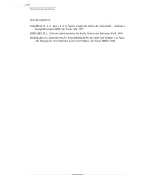 BIBLIOGRAFIA
LAZZARINI, M., J. O. Rios e V. S. Jr. Nunes. Código de Defesa do Consumidor – Anotado e
Exemplificado pelo IDEC. São Paulo, ASV, 1991.
MEIRELLES, H. L. O Direito Administrativo. São Paulo, Revista dos Tribunais, 9ª ed., 1983.
SECRETARIA DA ADMINISTRAÇÃO E MODERNIZAÇÃO DO SERVIÇO PÚBLICO. O Proto-
colo. Manuais de Procedimentos do Servidor Público. São Paulo, IMESP, 1993.
VIGILÂNCIA SANITÁRIA
246
 