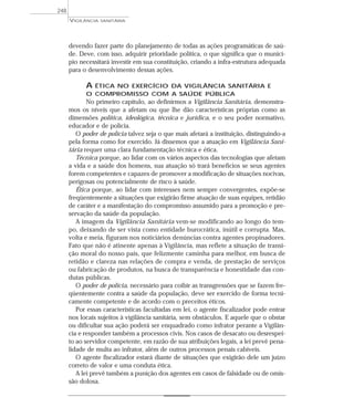 devendo fazer parte do planejamento de todas as ações programáticas de saú-
de. Deve, com isso, adquirir prioridade política, o que significa que o municí-
pio necessitará investir em sua constituição, criando a infra-estrutura adequada
para o desenvolvimento dessas ações.
A ÉTICA NO EXERCÍCIO DA VIGILÂNCIA SANITÁRIA E
O COMPROMISSO COM A SAÚDE PÚBLICA
No primeiro capítulo, ao definirmos a Vigilância Sanitária, demonstra-
mos os níveis que a afetam ou que lhe dão características próprias como as
dimensões política, ideológica, técnica e jurídica, e o seu poder normativo,
educador e de polícia.
O poder de polícia talvez seja o que mais afetará a instituição, distinguindo-a
pela forma como for exercido. Já dissemos que a atuação em Vigilância Sani-
tária requer uma clara fundamentação técnica e ética.
Técnica porque, ao lidar com os vários aspectos das tecnologias que afetam
a vida e a saúde dos homens, sua atuação só trará benefícios se seus agentes
forem competentes e capazes de promover a modificação de situações nocivas,
perigosas ou potencialmente de risco à saúde.
Ética porque, ao lidar com interesses nem sempre convergentes, expõe-se
freqüentemente a situações que exigirão firme atuação de suas equipes, retidão
de caráter e a manifestação do compromisso assumido para a promoção e pre-
servação da saúde da população.
A imagem da Vigilância Sanitária vem-se modificando ao longo do tem-
po, deixando de ser vista como entidade burocrática, inútil e corrupta. Mas,
volta e meia, figuram nos noticiários denúncias contra agentes propinadores.
Fato que não é atinente apenas à Vigilância, mas reflete a situação de transi-
ção moral do nosso país, que felizmente caminha para melhor, em busca de
retidão e clareza nas relações de compra e venda, de prestação de serviços
ou fabricação de produtos, na busca de transparência e honestidade das con-
dutas públicas.
O poder de polícia, necessário para coibir as transgressões que se fazem fre-
qüentemente contra a saúde da população, deve ser exercido de forma tecni-
camente competente e de acordo com o preceitos éticos.
Por essas características facultadas em lei, o agente fiscalizador pode entrar
nos locais sujeitos à vigilância sanitária, sem obstáculos. E aquele que o obstar
ou dificultar sua ação poderá ser enquadrado como infrator perante a Vigilân-
cia e responder também a processos civis. Nos casos de desacato ou desrespei-
to ao servidor competente, em razão de sua atribuições legais, a lei prevê pena-
lidade de multa ao infrator, além de outros processos penais cabíveis.
O agente fiscalizador estará diante de situações que exigirão dele um juízo
correto de valor e uma conduta ética.
A lei prevê também a punição dos agentes em casos de falsidade ou de omis-
são dolosa.
VIGILÂNCIA SANITÁRIA
248
 