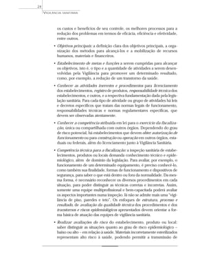 os custos e benefícios de seu controle, os melhores processos para a
redução dos problemas em termos de eficácia, eficiência e efetividade,
entre outros.
• Objetivos principais: a definição clara dos objetivos principais, a orga-
nização dos métodos para alcançá-los e a mobilização de recursos
humanos, materiais e financeiros.
• Estabelecimento de metas e funções a serem cumpridas para alcançar
os objetivos, isto é, o tipo e a quantidade de atividades a serem desen-
volvidas pela Vigilância para promover um determinado resultado,
como, por exemplo, a redução de um transtorno da saúde.
• Conhecer as atividades inerentes e procedimentos para licenciamento
dos estabelecimentos, registro de produtos, responsabilidade técnica dos
estabelecimentos, e outros, e a respectiva fundamentação dada pela legis-
lação sanitária. Para cada tipo de atividade ou grupo de atividades há leis
e decretos específicos que tratam das normas legais de funcionamento,
responsabilidades técnicas e normas regulamentares específicas, que
devem ser observadas atentamente.
• Conhecer a competência atribuída em lei para o exercício da fiscaliza-
ção, única ou compartilhada com outros órgãos. Dependendo do grau
de risco potencial, há estabelecimentos que devem obter autorização de
funcionamento ou para construção ou operação em outros órgãos, esta-
duais ou federais, além do licenciamento junto à Vigilância Sanitária.
• Competência técnica para a fiscalização: a inspeção sanitária de estabe-
lecimentos, produtos ou locais demanda conhecimento técnico e epide-
miológico, além de domínio da legislação. Para avaliar, por exemplo, o
funcionamento de um determinado equipamento, é preciso conhecê-lo,
como também sua finalidade, formas de funcionamento e dispositivos de
segurança, para saber o que está dentro ou fora da normalidade. Da mes-
ma forma, é necessário reconhecer os diversos procedimentos em cada
situação, para poder distinguir as técnicas corretas e incorretas. Assim,
somente uma equipe multiprofissional e bem-capacitada poderá avaliar
os aspectos importantes numa inspeção. Já não se admite mais uma “vigi-
lância de piso, paredes e teto”. Os enfoques de estrutura, processo e
resultado, de avaliação da qualidade técnica dos procedimentos e dos
transtornos e riscos epidemiológicos apresentados devem orientar a for-
ma básica de atuação das equipes de vigilância sanitária.
• Realizar avaliações do risco do estabelecimento, produto ou local:
saber distinguir as situações quanto ao grau de risco epidemiológico –
baixo ou alto – em relação à saúde. Materiais incorretamente esterilizados
representam alto risco à saúde, podendo permitir a transmissão de
VIGILÂNCIA SANITÁRIA
24
 