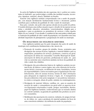 As ações da Vigilância Sanitária não são supremas, isto é, podem ser contes-
tadas no Judiciário, que poderá julgar a retidão das medidas tomadas, incorre-
ções, injustiças, omissões, abusos, falsidade ou fraudes.
Somente uma vigilância sanitária compromissada com a saúde da popula-
ção, com atuação devidamente fundamentada técnica e eticamente, poderá
contribuir para a melhoria da qualidade de vida e saúde do município.
Essa ação, contudo, não pode estar apenas calcada em seu poder de polícia.
O modelo ideal para uma melhor atuação requer o desafio de incorporar em sua
rotina a atividade educativa, orientadora, conscientizadora, dirigida para a
população e para os produtores ou prestadores de serviços e todos aqueles
objeto do seu controle. O seu desafio é constituir de fato uma prática voltada para
a construção da qualidade de vida e saúde da população e ser assumida como uma
atividade importante do planejamento e programação de saúde no município.
OS RESULTADOS DA VIGILÂNCIA SANITÁRIA
Uma vigilância sanitária que for parte integrante das ações de saúde do
município terá contribuições fundamentais a dar, através da:
• Promoção de reuniões, grupos de trabalho, fóruns, seminários para
divulgação das normas técnicas, legislação e material didático para os
empresários, prestadores de serviços, produtores, comércio em geral,
associações de defesa do consumidor, Conselho Municipal de Saúde,
associações de defesa de pacientes, profissionais de saúde, etc., para
criar ou aumentar uma consciência sanitária em favor da qualidade de
vida e saúde dos cidadãos.
• Divulgação dos procedimentos básicos de vigilância sanitária nos jor-
nais locais, de bairros e outros órgãos, tais como obtenção de licencia-
mento inicial e renovação, recolhimento de taxas, formulários, termos
de responsabilidade e outros necessários para a regularização dos esta-
belecimentos, além de normas técnicas, formas de obter orientações
para adequação às exigências técnicas e legais, etc. A transparência
dos procedimentos evita ações marginais e é um poderoso instrumen-
to contra a corrupção, abuso de poder, omissão ou constrangimentos.
• Divulgação de material, folhetos, cartilhas, etc., para os usuários de
serviços de saúde e consumidores em geral sobre os aspectos técni-
cos importantes relacionados à saúde, perigos, nocividades, direitos,
papel da Vigilância Sanitária, conhecimentos que os tornarão aliados
no controle sanitário, na garantia de qualidade dos produtos ou servi-
ços consumidos.
• Mobilização das associações do comércio, indústria, de amigos de bair-
ro, de clubes, etc., para a produção de material sanitário em favor de
uma consciência sanitária e da melhoria da saúde da população.
O PODER DA AÇÃO DA VIGILÂNCIA SANITÁRIA
249
 
