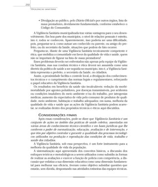 • Divulgação ao público, pelo Diário Oficial e por outros órgãos, lista de
maus prestadores, devidamente fundamentada, conforme estabelece o
Código do Consumidor.
A Vigilância Sanitária municipalizada traz várias vantagens para o seu desen-
volvimento. Em boa parte dos municípios, o nível de relações pessoais é estreito,
isto é, todos se conhecem. Aparentemente, isso poderia ser uma dificuldade,
pois, perguntar-se-á, como autuar um conhecido ou parente, ou amigo do pre-
feito, ou do secretário da Saúde, situações que podem de fato ocorrer.
Pergunta-se, diante de uma Vigilância Sanitária tecnicamente competente e
ética, que mobiliza a comunidade em favor da qualidade de vida e saúde, quem
não se importará de figurar na lista de maus prestadores?
Esses problemas deverão ser enfrentados não apenas pela equipe da Vigilân-
cia Sanitária, mas sua conduta técnica e ética deverá ser assumida como uma
diretriz da política de saúde a ser seguida no município, isto é, a Vigilância Sani-
tária representa o prefeito, o secretário da Saúde, os cidadãos.
Assim, a proximidade facilita o controle local, a divulgação dos conhecimen-
tos técnicos e o cumprimento das normas legais e regulamentares, reforçando
o papel educativo da Vigilância Sanitária.
Os resultados em benefício da saúde são incalculáveis: redução da morbi-
mortalidade por agentes poluidores, por doenças transmissíveis, por acidentes
ou condições insalubres do meio ambiente e/ou do trabalho, por iatrogenias
médicas; aumento da expectativa de vida pelo consumo de produtos de quali-
dade, meio ambiente, habitação e trabalho adequados; em suma, melhoria da
qualidade de vida e saúde que as ações da Vigilância Sanitária podem acarre-
tar, se realizadas dentro dos propósitos técnicos e éticos aqui discutidos.
CONSIDERAÇÕES FINAIS
Após essas considerações, pode-se dizer que Vigilância Sanitária é um
conjunto de ações no âmbito das práticas de saúde coletiva, assentadas em
várias áreas do conhecimento técnico-científico e em bases jurídicas que lhe
conferem o poder de normatização, educação, avaliação e de intervenção, e
que têm por objetivo controlar e garantir a qualidade dos processos tecnológi-
cos utilizados na produção e reprodução das condições de vida, trabalho e
saúde dos cidadãos.
A Vigilância Sanitária, sob essa perspectiva, é um forte instrumento para a
melhoria da qualidade de vida da população.
A sistematização aqui apresentada dos conceitos básicos, a discussão dos
enfoques teóricos e metodológicos a serem utilizados como subsídio às formas
de realizar as avaliações e exercer a função de polícia com competência, a dis-
cussão que enfatiza a sua dimensão educativa como uma dimensão fundamen-
tal para melhorar sua eficácia, tiveram como objetivo subsidiar questões que
estarão, sem dúvida, despontando nas atividades rotineiras das equipes técnicas.
VIGILÂNCIA SANITÁRIA
250
 