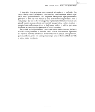 A descrição dos programas por campo de abrangência, a definição dos
aspectos relacionados à avaliação a ser realizada, os comentários sobre a legis-
lação básica que fundamenta cada programa, a relação da legislação sanitária
principal ao final de cada módulo e todo o instrumental operacional para a
estruturação de um núcleo municipal de Vigilância Sanitária representam um
grande esforço destes autores em transmitir aos gerentes, equipes técnicas e
demais interessados nessa área, as indicações básicas e práticas para uma
implantação ou reorganização dessas ações no município.
Esperamos ter de alguma forma contribuído para o aprimoramento profissio-
nal de todos aqueles que se dedicam a essa prática, para estimular a gerência
na busca de melhores alternativas de exercício dessas ações e, principalmente,
para subsidiar a gestão em saúde para alcançar uma melhor qualidade de vida
e saúde para a população.
O PODER DA AÇÃO DA VIGILÂNCIA SANITÁRIA
251
 