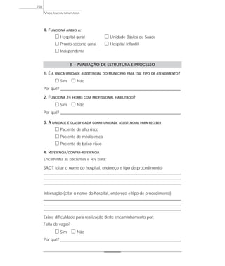VIGILÂNCIA SANITÁRIA
258
4. FUNCIONA ANEXO A:
ᮀ Hospital geral ᮀ Unidade Básica de Saúde
ᮀ Pronto-socorro geral ᮀ Hospital infantil
ᮀ Independente
B – AVALIAÇÃO DE ESTRUTURA E PROCESSO
1. É A ÚNICA UNIDADE ASSISTENCIAL DO MUNICÍPIO PARA ESSE TIPO DE ATENDIMENTO?
ᮀ Sim ᮀ Não
Por quê? ____________________________________________________________________________________________________________________
2. FUNCIONA 24 HORAS COM PROFISSIONAL HABILITADO?
ᮀ Sim ᮀ Não
Por quê? ____________________________________________________________________________________________________________________
3. A UNIDADE É CLASSIFICADA COMO UNIDADE ASSISTENCIAL PARA RECEBER
ᮀ Paciente de alto risco
ᮀ Paciente de médio risco
ᮀ Paciente de baixo risco
4. REFERÊNCIA/CONTRA-REFERÊNCIA
Encaminha as pacientes e RN para:
SADT (citar o nome do hospital, endereço e tipo de procedimento)
Internação (citar o nome do hospital, endereço e tipo de procedimento)
____________________________________________________________________________________________________
____________________________________________________________________________________________________
____________________________________________________________________________________________________
Existe dificuldade para realização deste encaminhamento por:
Falta de vagas?
ᮀ Sim ᮀ Não
Por quê? ____________________________________________________________________________________________________________________
 