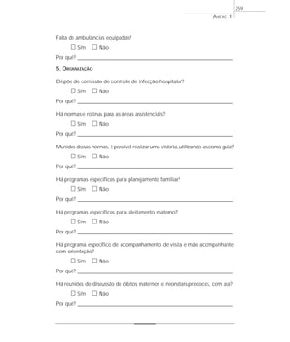 ANEXO 1
259
Falta de ambulâncias equipadas?
ᮀ Sim ᮀ Não
Por quê? ____________________________________________________________________________________________________________________
5. ORGANIZAÇÃO
Dispõe de comissão de controle de infecção hospitalar?
ᮀ Sim ᮀ Não
Por quê? ____________________________________________________________________________________________________________________
Há normas e rotinas para as áreas assistenciais?
ᮀ Sim ᮀ Não
Por quê? ____________________________________________________________________________________________________________________
Munidos dessas normas, é possível realizar uma vistoria, utilizando-as como guia?
ᮀ Sim ᮀ Não
Por quê? ____________________________________________________________________________________________________________________
Há programas específicos para planejamento familiar?
ᮀ Sim ᮀ Não
Por quê? ____________________________________________________________________________________________________________________
Há programas específicos para aleitamento materno?
ᮀ Sim ᮀ Não
Por quê? ____________________________________________________________________________________________________________________
Há programa específico de acompanhamento de visita e mãe acompanhante
com orientação?
ᮀ Sim ᮀ Não
Por quê? ____________________________________________________________________________________________________________________
Há reuniões de discussão de óbitos maternos e neonatais precoces, com ata?
ᮀ Sim ᮀ Não
Por quê? ____________________________________________________________________________________________________________________
 