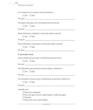 VIGILÂNCIA SANITÁRIA
260
Há cronograma de reuniões clínicas periódicas?
ᮀ Sim ᮀ Não
Por quê? ____________________________________________________________________________________________________________________
Há registro dos partos com informação das ocorrências?
ᮀ Sim ᮀ Não
Por quê? ____________________________________________________________________________________________________________________
Nesta instituição a analgesia é rotina para todos os partos?
ᮀ Sim ᮀ Não
Por quê? ____________________________________________________________________________________________________________________
Nesta instituição a episiotomia é rotina para todos os partos?
ᮀ Sim ᮀ Não
Por quê? ____________________________________________________________________________________________________________________
6. INSTALAÇÕES FÍSICAS
Existe entrada exclusiva para o atendimento das pacientes?
ᮀ Sim ᮀ Não
Por quê? ____________________________________________________________________________________________________________________
Há ambulatório para pacientes de ginecologia e obstetrícia?
ᮀ Sim ᮀ Não
Por quê? ____________________________________________________________________________________________________________________
Há consultório exclusivo para o atendimento de pacientes obstétricos?
ᮀ Sim ᮀ Não
Por quê? ____________________________________________________________________________________________________________________
Instalado com:
ᮀ Área física adequada
ᮀ Pia com água corrente, sabão líquido e toalha de papel
ᮀ Sanitário
ᮀ Mesa para exame ginecológico
 
