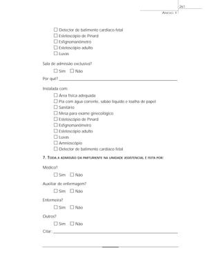 ANEXO 1
261
ᮀ Detector de batimento cardíaco fetal
ᮀ Estetoscópio de Pinard
ᮀ Esfignomanômetro
ᮀ Estetoscópio adulto
ᮀ Luvas
Sala de admissão exclusiva?
ᮀ Sim ᮀ Não
Por quê? ____________________________________________________________________________________________________________________
Instalada com:
ᮀ Área física adequada
ᮀ Pia com água corrente, sabão líquido e toalha de papel
ᮀ Sanitário
ᮀ Mesa para exame ginecológico
ᮀ Estetoscópio de Pinard
ᮀ Esfignomanômetro
ᮀ Estetoscópio adulto
ᮀ Luvas
ᮀ Amnioscópio
ᮀ Detector de batimento cardíaco fetal
7. TODA A ADMISSÃO DA PARTURIENTE NA UNIDADE ASSISTENCIAL É FEITA POR:
Médico?
ᮀ Sim ᮀ Não
Auxiliar de enfermagem?
ᮀ Sim ᮀ Não
Enfermeira?
ᮀ Sim ᮀ Não
Outros?
ᮀ Sim ᮀ Não
Citar: _______________________________________________________________________________
 
