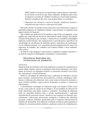 AIDS, hepatite e/ou provocar septicemias e outros agravos, dependen-
do da forma ou local em que forem utilizados. Reagentes para testes
sorológicos com datas de validade vencidas ou conservados inadequa-
damente constituem alto risco, pois podem falsear os resultados.
• Organizar sua estrutura e níveis de atuação, estabelecer funções e
competências para exercer a educação em saúde.
Buscando atender os quesitos acima colocados é que delineamos a seguir os
principais programas de vigilância sanitária e apresentamos as sugestões para
alguns roteiros de inspeção.
Vale ressaltar que praticamente há interfaces entre todos os programas, o que
significa que cada tema não deverá ser observado de modo estanque. Em relação
à função de fiscalização, por exemplo, a vistoria de um consultório odontológico
implicará conhecimentos: dos equipamentos e procedimentos específicos em
odontologia; de esterilização de materiais, gerais e específicas; de medicamen-
tos; de radiação ionizante, se o consultório possuir equipamentos de raios X; de
segurança do trabalho, dos cuidados com resíduos sólidos e meio ambiente,
entre outros.
Ao final de cada programa, relacionamos a legislação sanitária específica, e
ao final do capítulo as bibliografias consultadas e recomendadas.
VIGILÂNCIA SANITÁRIA DAS
TECNOLOGIAS DE ALIMENTOS
Justificativa
Alimento pode ser definido como toda substância ou mistura de substâncias no
estado sólido, líquido, pastoso ou qualquer outra forma adequada, com a fina-
lidade de fornecer ao organismo humano os elementos normais à sua forma-
ção, manutenção e desenvolvimento.
Define-se tecnologia de alimentos como a aplicação de métodos e técnica
para o preparo, armazenamento, processamento, controle, embalagem, distri-
buição e utilização dos alimentos, bem como todas as formas de produção e
tipos, inclusive bebidas e água mineral, destinados à nutrição e sustento da
vida humana.
A denominação tecnologia de alimentos surge nos Estados Unidos neste
século, como parte do campo da tecnologia e da necessidade de obtenção de
fontes alimentares mais fartas, seguras e constantes. Tecnologia de alimentos
pode ser entendida também como o estudo, aperfeiçoamento e aplicação
experimental de processos viáveis, visando ao seu emprego na obtenção, pro-
cessamento, conservação, preservação, transporte e comércio dos alimentos
em geral, conforme definição apresentada pelo I Congresso Internacional de
Dietética de Amsterdam. Seus objetivos consistem em buscar a plena garantia ao
cidadão de consumir produtos nutritivos, apetitosos, isentos de contaminações,
PROGRAMAS DE VIGILÂNCIA SANITÁRIA
25
 