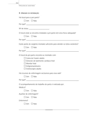 VIGILÂNCIA SANITÁRIA
262
8. UNIDADE DE INTERNAÇÃO
Há local para o pré parto?
ᮀ Sim ᮀ Não
Por quê? ____________________________________________________________________________________________________________________
Nº de leitos: _____________________________
O local onde se encontra instalado o pré-parto tem área física adequada?
ᮀ Sim ᮀ Não
Por quê? ____________________________________________________________________________________________________________________
Existe ponto de oxigênio montado suficiente para atender os leitos existentes?
ᮀ Sim ᮀ Não
Por quê? ____________________________________________________________________________________________________________________
O local do pré-parto encontra-se montado com:
ᮀ Cama de Fowler adulto
ᮀ Detector de batimento cardíaco fetal
ᮀ Monitor fetal
ᮀ Esfignomanômetro
ᮀ Estetoscópio adulto
Há recursos de enfermagem exclusivos para essa sala?
ᮀ Sim ᮀ Não
Por quê? ____________________________________________________________________________________________________________________
O acompanhamento do trabalho de parto é realizado por:
Médico?
ᮀ Sim ᮀ Não
Auxiliar de enfermagem?
ᮀ Sim ᮀ Não
Enfermeira?
ᮀ Sim ᮀ Não
 