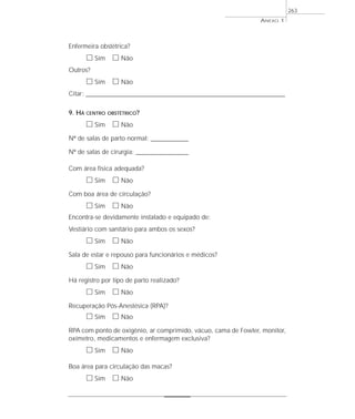 ANEXO 1
263
Enfermeira obstétrica?
ᮀ Sim ᮀ Não
Outros?
ᮀ Sim ᮀ Não
Citar: ____________________________________________________________________________________________
9. HÁ CENTRO OBSTÉTRICO?
ᮀ Sim ᮀ Não
Nº de salas de parto normal: _________________
Nº de salas de cirurgia: ________________________
Com área física adequada?
ᮀ Sim ᮀ Não
Com boa área de circulação?
ᮀ Sim ᮀ Não
Encontra-se devidamente instalado e equipado de:
Vestiário com sanitário para ambos os sexos?
ᮀ Sim ᮀ Não
Sala de estar e repouso para funcionários e médicos?
ᮀ Sim ᮀ Não
Há registro por tipo de parto realizado?
ᮀ Sim ᮀ Não
Recuperação Pós-Anestésica (RPA)?
ᮀ Sim ᮀ Não
RPA com ponto de oxigênio, ar comprimido, vácuo, cama de Fowler, monitor,
oxímetro, medicamentos e enfermagem exclusiva?
ᮀ Sim ᮀ Não
Boa área para circulação das macas?
ᮀ Sim ᮀ Não
 