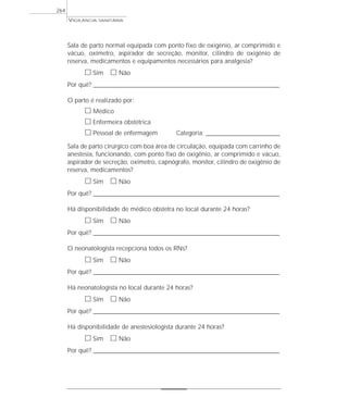 Sala de parto normal equipada com ponto fixo de oxigênio, ar comprimido e
vácuo, oxímetro, aspirador de secreção, monitor, cilindro de oxigênio de
reserva, medicamentos e equipamentos necessários para analgesia?
ᮀ Sim ᮀ Não
Por quê? ____________________________________________________________________________________________________________________
O parto é realizado por:
ᮀ Médico
ᮀ Enfermeira obstétrica
ᮀ Pessoal de enfermagem Categoria: _________________________________________
Sala de parto cirúrgico com boa área de circulação, equipada com carrinho de
anestesia, funcionando, com ponto fixo de oxigênio, ar comprimido e vácuo,
aspirador de secreção, oxímetro, capnógrafo, monitor, cilindro de oxigênio de
reserva, medicamentos?
ᮀ Sim ᮀ Não
Por quê? ____________________________________________________________________________________________________________________
Há disponibilidade de médico obstetra no local durante 24 horas?
ᮀ Sim ᮀ Não
Por quê? ____________________________________________________________________________________________________________________
O neonatologista recepciona todos os RNs?
ᮀ Sim ᮀ Não
Por quê? ____________________________________________________________________________________________________________________
Há neonatologista no local durante 24 horas?
ᮀ Sim ᮀ Não
Por quê? ____________________________________________________________________________________________________________________
Há disponibilidade de anestesiologista durante 24 horas?
ᮀ Sim ᮀ Não
Por quê? ____________________________________________________________________________________________________________________
VIGILÂNCIA SANITÁRIA
264
 