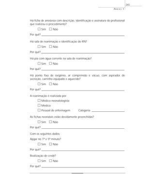 Há ficha de anestesia com descrição, identificação e assinatura do profissional
que realizou o procedimento?
ᮀ Sim ᮀ Não
Por quê? ____________________________________________________________________________________________________________________
Há sala de reanimação e identificação do RN?
ᮀ Sim ᮀ Não
Por quê? ____________________________________________________________________________________________________________________
Há pia com água corrente na sala de reanimação?
ᮀ Sim ᮀ Não
Por quê? ____________________________________________________________________________________________________________________
Há ponto fixo de oxigênio, ar comprimido e vácuo, com aspirador de
secreção, carrinho equipado e aquecido?
ᮀ Sim ᮀ Não
Por quê? ____________________________________________________________________________________________________________________
A reanimação é realizada por:
ᮀ Médico neonatologista
ᮀ Médico
ᮀ Pessoal de enfermagem Categoria: _________________________________________
As fichas neonatais estão devidamente preenchidas?
ᮀ Sim ᮀ Não
Por quê? ____________________________________________________________________________________________________________________
Com os seguintes dados:
Apgar no 1º e 5º minuto?
ᮀ Sim ᮀ Não
Por quê? ____________________________________________________________________________________________________________________
Realização de credê?
ᮀ Sim ᮀ Não
Por quê? ____________________________________________________________________________________________________________________
ANEXO 1
265
 