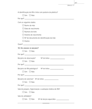 A identificação do RN é feita com pulseira de plástico?
ᮀ Sim ᮀ Não
Por quê? ____________________________________________________________________________________________________________________
Com os seguintes dados:
ᮀ Nome da mãe
ᮀ Data de nascimento
ᮀ Número do leito
ᮀ Horário de nascimento
ᮀ Nº do documento de identificação da mãe
ᮀ Outros
Quais? __________________________________________________________________________________________
10. HÁ UNIDADE DE BERÇÁRIO?
ᮀ Sim ᮀ Não
Por quê? ____________________________________________________________________________________________________________________
Berçário de observação? Nº de leitos: ______________________
ᮀ Sim ᮀ Não
Por quê? ____________________________________________________________________________________________________________________
Berçário de RN patológico? Nº de leitos: ____________________
ᮀ Sim ᮀ Não
Por quê? ____________________________________________________________________________________________________________________
Berçário de externos? Nº de leitos: _____________________
ᮀ Sim ᮀ Não
Por quê? ____________________________________________________________________________________________________________________
Sala de preparo, higienização e avaliação médica do RN?
ᮀ Sim ᮀ Não
Sala de utilidades?
ᮀ Sim ᮀ Não Nº de berços aquecidos: ___________________
ANEXO 1
267
 