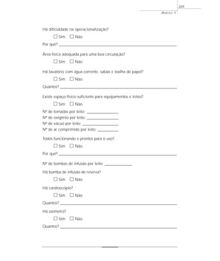 Há dificuldade na operacionalização?
ᮀ Sim ᮀ Não
Por quê? ____________________________________________________________________________________________________________________
Área física adequada para uma boa circulação?
ᮀ Sim ᮀ Não
Há lavatório com água corrente, sabão e toalha de papel?
ᮀ Sim ᮀ Não
Quantos? ___________________________________________________________________________________________________________________
Existe espaço físico suficiente para equipamentos e leitos?
ᮀ Sim ᮀ Não
Nº de tomadas por leito: ____________________
Nº de oxigênio por leito: ____________________
Nº de vácuo por leito: _______________________
Nº de ar comprimido por leito: _____________
Todos funcionando e prontos para o uso?
ᮀ Sim ᮀ Não
Por quê? ____________________________________________________________________________________________________________________
Nº de bombas de infusão por leito: ____________________
Há bomba de infusão de reserva?
ᮀ Sim ᮀ Não
Há cardioscópio?
ᮀ Sim ᮀ Não
Quantos? ___________________________________________________________________________________________________________________
Há oxímetro?
ᮀ Sim ᮀ Não
Quantos? ___________________________________________________________________________________________________________________
ANEXO 1
269
 