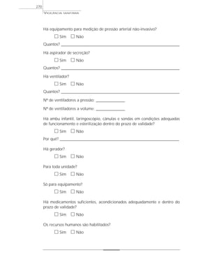 Há equipamento para medição de pressão arterial não-invasivo?
ᮀ Sim ᮀ Não
Quantos? ___________________________________________________________________________________________________________________
Há aspirador de secreção?
ᮀ Sim ᮀ Não
Quantos? ___________________________________________________________________________________________________________________
Há ventilador?
ᮀ Sim ᮀ Não
Quantos? ___________________________________________________________________________________________________________________
Nº de ventiladores a pressão: _____________________
Nº de ventiladores a volume: _____________________
Há ambu infantil, laringoscópio, cânulas e sondas em condições adequadas
de funcionamento e esterilização dentro do prazo de validade?
ᮀ Sim ᮀ Não
Por quê? ____________________________________________________________________________________________________________________
Há gerador?
ᮀ Sim ᮀ Não
Para toda unidade?
ᮀ Sim ᮀ Não
Só para equipamento?
ᮀ Sim ᮀ Não
Há medicamentos suficientes, acondicionados adequadamente e dentro do
prazo de validade?
ᮀ Sim ᮀ Não
Os recursos humanos são habilitados?
ᮀ Sim ᮀ Não
VIGILÂNCIA SANITÁRIA
270
 