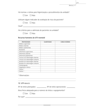 ANEXO 1
271
Há normas e rotinas para higienização e procedimentos da unidade?
ᮀ Sim ᮀ Não
Utilizam algum indicador de avaliação de risco do paciente?
ᮀ Sim ᮀ Não
Qual? _________________________________________________________________________________________________________________________
Há critérios para a admissão de pacientes na unidade?
ᮀ Sim ᮀ Não
Recursos humanos da UTI neonatal
PROFISSIONAIS QUANTIDADE CARGA HORÁRIA
Médico supervisor
Médico diarista
Médico plantonista
Residente
Enfermeira supervisora
Enfermeira diarista
Enfermeira plantonista
Técnico de enfermagem diarista
Técnico de enfermagem noturno
Auxiliar de enfermagem diarista
Auxiliar de enfermagem noturno
Fisioterapeuta
Engenheiro clínico
Outros *
Outros *
* Observações:
12. UTI ADULTO
Nº de leitos planejados: ______________ Nº de leitos operacionais: ____________
Área física adequada para o número de leitos e equipamentos?
ᮀ Sim ᮀ Não
Por quê? ___________________________________________________________________________
 