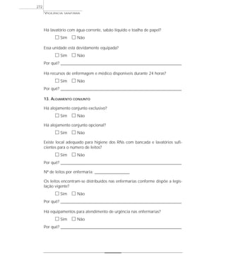 VIGILÂNCIA SANITÁRIA
272
Há lavatório com água corrente, sabão líquido e toalha de papel?
ᮀ Sim ᮀ Não
Essa unidade está devidamente equipada?
ᮀ Sim ᮀ Não
Por quê? ____________________________________________________________________________________________________________________
Há recursos de enfermagem e médico disponíveis durante 24 horas?
ᮀ Sim ᮀ Não
Por quê? ____________________________________________________________________________________________________________________
13. ALOJAMENTO CONJUNTO
Há alojamento conjunto exclusivo?
ᮀ Sim ᮀ Não
Há alojamento conjunto opcional?
ᮀ Sim ᮀ Não
Existe local adequado para higiene dos RNs com bancada e lavatórios sufi-
cientes para o número de leitos?
ᮀ Sim ᮀ Não
Por quê? ____________________________________________________________________________________________________________________
Nº de leitos por enfermaria: _________________________
Os leitos encontram-se distribuídos nas enfermarias conforme dispõe a legis-
lação vigente?
ᮀ Sim ᮀ Não
Por quê? ____________________________________________________________________________________________________________________
Há equipamentos para atendimento de urgência nas enfermarias?
ᮀ Sim ᮀ Não
Por quê? ____________________________________________________________________________________________________________________
 