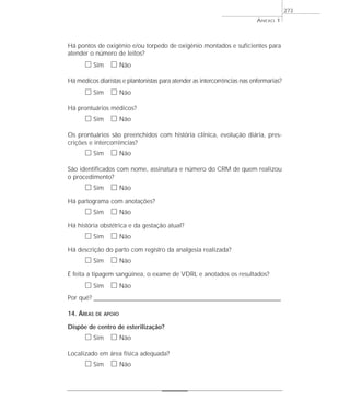 ANEXO 1
273
Há pontos de oxigênio e/ou torpedo de oxigênio montados e suficientes para
atender o número de leitos?
ᮀ Sim ᮀ Não
Há médicos diaristas e plantonistas para atender as intercorrências nas enfermarias?
ᮀ Sim ᮀ Não
Há prontuários médicos?
ᮀ Sim ᮀ Não
Os prontuários são preenchidos com história clínica, evolução diária, pres-
crições e intercorrências?
ᮀ Sim ᮀ Não
São identificados com nome, assinatura e número do CRM de quem realizou
o procedimento?
ᮀ Sim ᮀ Não
Há partograma com anotações?
ᮀ Sim ᮀ Não
Há história obstétrica e da gestação atual?
ᮀ Sim ᮀ Não
Há descrição do parto com registro da analgesia realizada?
ᮀ Sim ᮀ Não
É feita a tipagem sangüínea, o exame de VDRL e anotados os resultados?
ᮀ Sim ᮀ Não
Por quê? ____________________________________________________________________________________________________________________
14. ÁREAS DE APOIO
Dispõe de centro de esterilização?
ᮀ Sim ᮀ Não
Localizado em área física adequada?
ᮀ Sim ᮀ Não
 