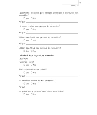 Equipamentos adequados para recepção, preparação e distribuição das
mamadeiras?
ᮀ Sim ᮀ Não
Por quê? ____________________________________________________________________________________________________________________
Há normas e rotinas para o preparo das mamadeiras?
ᮀ Sim ᮀ Não
Por quê? ____________________________________________________________________________________________________________________
Utilizam água fervida para o preparo das mamadeiras?
ᮀ Sim ᮀ Não
Por quê? ____________________________________________________________________________________________________________________
Utilizam água filtrada para o preparo das mamadeiras?
ᮀ Sim ᮀ Não
Unidades de apoio diagnóstico e terapêutico
Laboratório
Funciona 24 horas?
ᮀ Sim ᮀ Não
Realiza exames de rotina e urgência?
ᮀ Sim ᮀ Não
Por quê? ____________________________________________________________________________________________________________________
Há controle de validade de “kits” e reagentes?
ᮀ Sim ᮀ Não
Por quê? ____________________________________________________________________________________________________________________
Há falta de “kits” e reagentes para a realização de exames?
ᮀ Sim ᮀ Não
ANEXO 1
275
 