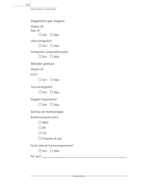 VIGILÂNCIA SANITÁRIA
276
Diagnóstico por imagem
Dispõe de:
Raio X?
ᮀ Sim ᮀ Não
Ultra-sonografia?
ᮀ Sim ᮀ Não
Tomografia computadorizada?
ᮀ Sim ᮀ Não
Métodos gráficos
Dispõe de:
ECG?
ᮀ Sim ᮀ Não
Tococardiografia?
ᮀ Sim ᮀ Não
Doppler fluxometria?
ᮀ Sim ᮀ Não
Serviço de hemoterapia
Realiza pesquisa para:
ᮀ ABO
ᮀ Rh
ᮀ CD
ᮀ Pesquisa de pai
Existe falta de hemocomponentes?
ᮀ Sim ᮀ Não
Por quê? ____________________________________________________________________________________________________________________
 