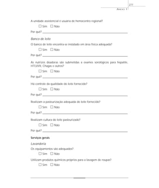 ANEXO 1
277
A unidade assistencial é usuária de hemocentro regional?
ᮀ Sim ᮀ Não
Por quê? ____________________________________________________________________________________________________________________
Banco de leite
O banco de leite encontra-se instalado em área física adequada?
ᮀ Sim ᮀ Não
Por quê? ____________________________________________________________________________________________________________________
As nutrizes doadoras são submetidas a exames sorológicos para hepatite,
HTLVI/II, Chagas e outros?
ᮀ Sim ᮀ Não
Por quê? ____________________________________________________________________________________________________________________
Há controle da qualidade do leite fornecido?
ᮀ Sim ᮀ Não
Por quê? ____________________________________________________________________________________________________________________
Realizam a pasteurização adequada do leite fornecido?
ᮀ Sim ᮀ Não
Por quê? ____________________________________________________________________________________________________________________
Realizam cultura do leite pasteurizado?
ᮀ Sim ᮀ Não
Por quê? ____________________________________________________________________________________________________________________
Serviços gerais
Lavanderia
Os equipamentos são adequados?
ᮀ Sim ᮀ Não
Utilizam produtos químicos próprios para a lavagem de roupas?
ᮀ Sim ᮀ Não
 