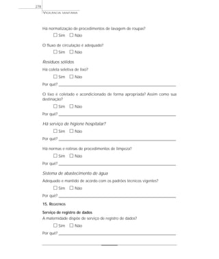 Há normatização de procedimentos de lavagem de roupas?
ᮀ Sim ᮀ Não
O fluxo de circulação é adequado?
ᮀ Sim ᮀ Não
Resíduos sólidos
Há coleta seletiva de lixo?
ᮀ Sim ᮀ Não
Por quê? ____________________________________________________________________________________________________________________
O lixo é coletado e acondicionado de forma apropriada? Assim como sua
destinação?
ᮀ Sim ᮀ Não
Por quê? ____________________________________________________________________________________________________________________
Há serviço de higiene hospitalar?
ᮀ Sim ᮀ Não
Por quê? ____________________________________________________________________________________________________________________
Há normas e rotinas de procedimentos de limpeza?
ᮀ Sim ᮀ Não
Por quê? ____________________________________________________________________________________________________________________
Sistema de abastecimento de água
Adequado e mantido de acordo com os padrões técnicos vigentes?
ᮀ Sim ᮀ Não
Por quê? ____________________________________________________________________________________________________________________
15. REGISTROS
Serviço de registro de dados
A maternidade dispõe de serviço de registro de dados?
ᮀ Sim ᮀ Não
Por quê? ____________________________________________________________________________________________________________________
VIGILÂNCIA SANITÁRIA
278
 