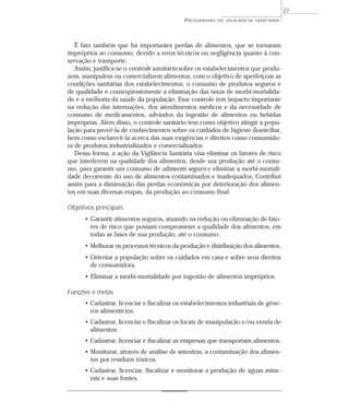 É fato também que há importantes perdas de alimentos, que se tornaram
impróprios ao consumo, devido a erros técnicos ou negligência quanto à con-
servação e transporte.
Assim, justifica-se o controle sanitário sobre os estabelecimentos que produ-
zem, manipulem ou comercializem alimentos, com o objetivo de aperfeiçoar as
condições sanitárias dos estabelecimentos, o consumo de produtos seguros e
de qualidade e conseqüentemente a eliminação das taxas de morbi-mortalida-
de e a melhoria da saúde da população. Esse controle tem impacto importante
na redução das internações, dos atendimentos médicos e da necessidade de
consumo de medicamentos, advindos da ingestão de alimentos ou bebidas
impróprias. Além disso, o controle sanitário tem como objetivo atingir a popu-
lação para provê-la de conhecimentos sobre os cuidados de higiene domiciliar,
bem como esclarecê-la acerca das suas exigências e direitos como consumido-
ra de produtos industrializados e comercializados.
Dessa forma, a ação da Vigilância Sanitária visa eliminar os fatores de risco
que interferem na qualidade dos alimentos, desde sua produção até o consu-
mo, para garantir um consumo de alimento seguro e eliminar a morbi-mortali-
dade decorrente do uso de alimentos contaminados e inadequados. Contribui
assim para a diminuição das perdas econômicas por deterioração dos alimen-
tos em suas diversas etapas, da produção ao consumo final.
Objetivos principais
• Garantir alimentos seguros, atuando na redução ou eliminação de fato-
res de risco que possam comprometer a qualidade dos alimentos, em
todas as fases de sua produção, até o consumo.
• Melhorar os processos técnicos da produção e distribuição dos alimentos.
• Orientar a população sobre os cuidados em casa e sobre seus direitos
de consumidora.
• Eliminar a morbi-mortalidade por ingestão de alimentos impróprios.
Funções e metas
• Cadastrar, licenciar e fiscalizar os estabelecimentos industriais de gêne-
ros alimentícios.
• Cadastrar, licenciar e fiscalizar os locais de manipulação e/ou venda de
alimentos.
• Cadastrar, licenciar e fiscalizar as empresas que transportam alimentos.
• Monitorar, através de análise de amostras, a contaminação dos alimen-
tos por resíduos tóxicos.
• Cadastrar, licenciar, fiscalizar e monitorar a produção de águas mine-
rais e suas fontes.
PROGRAMAS DE VIGILÂNCIA SANITÁRIA
27
 